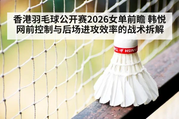 香港羽毛球公开赛2026女单前瞻 韩悦网前控制与后场进攻效率的战术拆解
