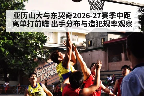 亚历山大与东契奇2026-27赛季中距离单打前瞻 出手分布与造犯规率观察