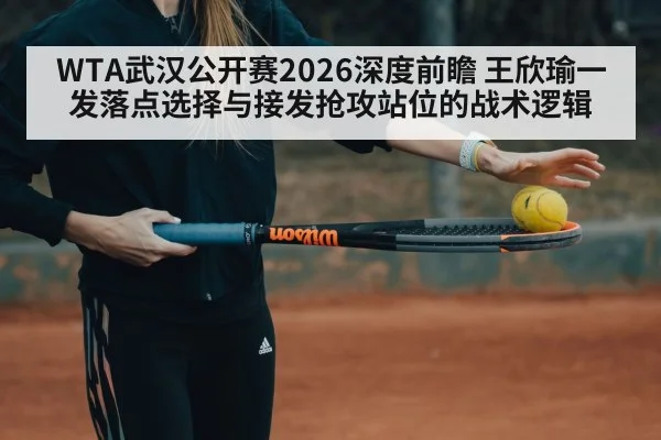WTA武汉公开赛2026深度前瞻 王欣瑜一发落点选择与接发抢攻站位的战术逻辑