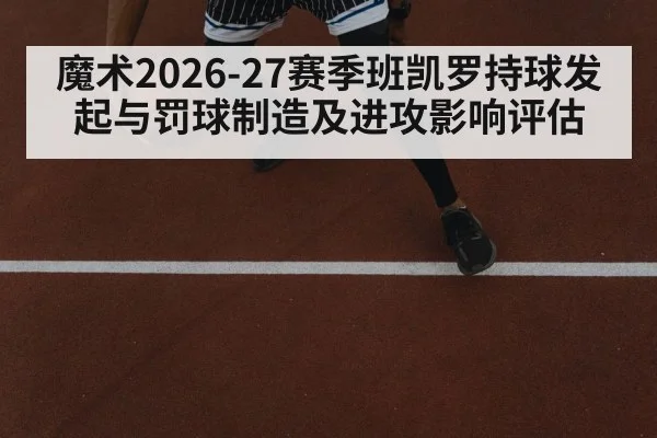 魔术2026-27赛季班凯罗持球发起与罚球制造及进攻影响评估