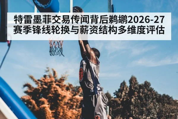 特雷墨菲交易传闻背后鹈鹕2026-27赛季锋线轮换与薪资结构多维度评估